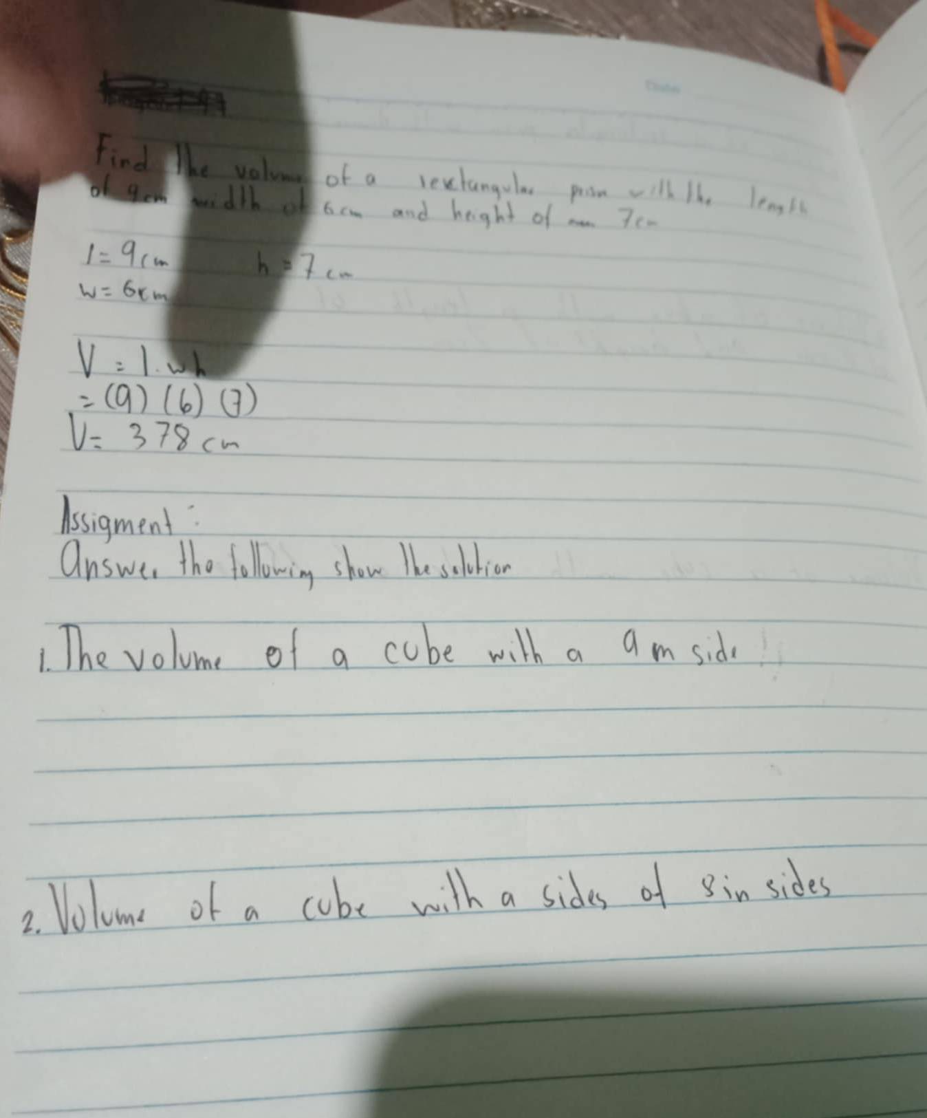 Find lhe valune of a rectangula proom will ihe lengl 
of tem width of 6cm and height of a 7c.
1=9cm
h=7cm
W=6km
V=1· wh
=(9)(6)(7)
V=378cm
Assigment 
answer the following show The soldion 
1. The volume of a cube with a a m sid 
2. Volome of a cube with a sides of in sides