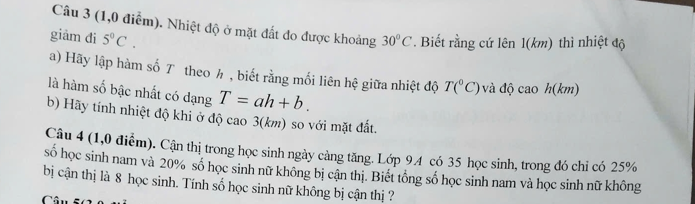 (1,0 điểm). Nhiệt độ ở mặt đất đo được khoảng 30°C. Biết rằng cứ lên 1(km) thì nhiệt độ 
giảm đi 5^0C. 
a) Hãy lập hàm số T theo h , biết rằng mối liên hệ giữa nhiệt độ T(^circ C) và độ cao h(km) 
là hàm số bậc nhất có dạng T=ah+b. 
b) Hãy tính nhiệt độ khi ở độ cao 3(km) so với mặt đất. 
Câu 4 (1,0 điểm). Cận thị trong học sinh ngày càng tăng. Lớp 9.4 có 35 học sinh, trong đó chỉ có 25%
số học sinh nam và 20% số học sinh nữ không bị cận thị. Biết tổng số học sinh nam và học sinh nữ không 
bị cận thị là 8 học sinh. Tính số học sinh nữ không bị cận thị ? 
Cô