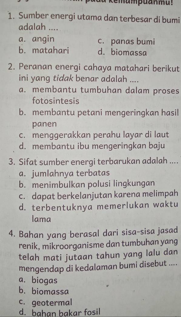 a kemampuanmu!
1. Sumber energi utama dan terbesar di bumi
adalah ....
a. angin c. panas bumi
b. matahari d. biomassa
2. Peranan energi cahaya matahari berikut
ini yang tidak benar adalah ....
a. membantu tumbuhan dalam proses
fotosintesis
b. membantu petani mengeringkan hasi!
panen
c. menggerakkan perahu layar di laut
d. membantu ibu mengeringkan baju
3. Sifat sumber energi terbarukan adalah ....
a. jumlahnya terbatas
b. menimbulkan polusi lingkungan
c. dapat berkelanjutan karena melimpah
d. terbentuknya memerlukan waktu
lama
4. Bahan yang berasal dari sisa-sisa jasad
renik, mikroorganisme dan tumbuhan yang
telah mati jutaan tahun yang lalu dan
mengendap di kedalaman bumi disebut ....
a. biogas
b. biomassa
c. geotermal
d. bahan bakar fosil