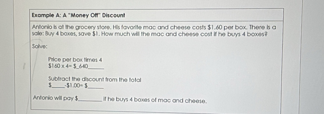 Example A:A'' "Money Off" Discount 
Antonio is at the grocery store. His favorite mac and cheese costs $1.60 per box. There is a 
sale: Buy 4 boxes, save $1. How much will the mac and cheese cost if he buys 4 boxes? 
Solve: 
Price per box times 4
_ $160* 4=$_ 640
Subtract the discount from the total
$_  -$1.00=$ _ 
Antonio will pay $ _ if he buys 4 boxes of mac and cheese.