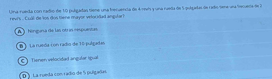 Una rueda con radio de 10 pulgadas tiene una frecuencia de 4 rev/s y una rueda de 5 pulgadas de radio tiene una frecuecia de 2
rev/s. Cuál de los dos tiene mayor velocidad angular?
A Ninguna de las otras respuestas
B La rueda con radio de 10 pulgadas
C Tienen velocidad angular igual
D La rueda con radio de 5 pulgadas