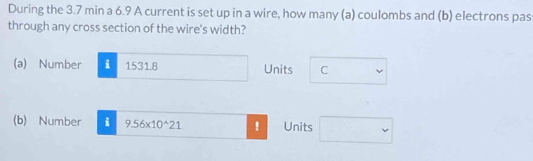 During the 3.7 min a 6.9 A current is set up in a wire, how many (a) coulombs and (b) electrons pas 
through any cross section of the wire's width? 
(a) Number i 1531.8 Units C 
(b) Number i 9.56* 10^(wedge)21! Units