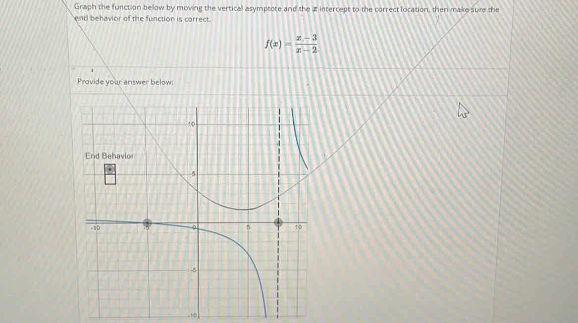 Graph the function below by moving the vertical asymptote and the æ intercept to the correct location, then make sure the 
end behavior of the function is correct.
f(x)= (x-3)/x-2 
,, 0