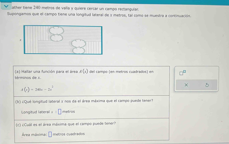 ather tiene 240 metros de valla y quiere cercar un campo rectangular. 
Supongamos que el campo tiene una longitud lateral de x metros, tal como se muestra a continuación. 
(a) Hallar una función para el área A(x) del campo (en metros cuadrados) en 
términos de x. 
×
A(x)=240x-2x^2
(b) ¿Qué longitud lateral x nos da el área máxima que el campo puede tener? 
Longitud lateral x:□ metros
(c) ¿Cuál es el área máxima que el campo puede tener? 
Área máxima: □ metros cuadrados