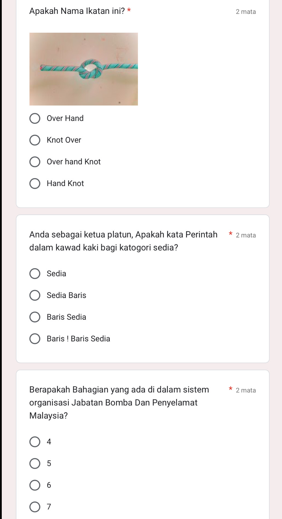 Apakah Nama Ikatan ini? * 2 mata
Over Hand
Knot Over
Over hand Knot
Hand Knot
Anda sebagai ketua platun, Apakah kata Perintah 2mata
dalam kawad kaki bagi katogori sedia?
Sedia
Sedia Baris
Baris Sedia
Baris ! Baris Sedia
Berapakah Bahagian yang ada di dalam sistem 2 mata
organisasi Jabatan Bomba Dan Penyelamat
Malaysia?
4
5
6
7