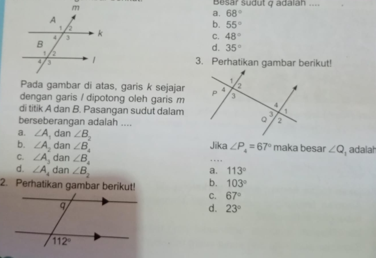 Besar sudut q adalah ....
a. 68°
b. 55°
C. 48°
d. 35°
3. Perhatikan gambar berikut!
Pada gambar di atas, garis k sejajar 
dengan garis / dipotong oleh garis m
di titik A dan B. Pasangan sudut dalam
berseberangan adalah ....
a. ∠ A , dan ∠ B_2
b. ∠ A_2 dan ∠ B_4 Jika ∠ P_4=67° maka besar ∠ Q_1 adalah
C. ∠ A_3 dan ∠ B_4
…
d. ∠ A_4 dan ∠ B_2
a. 113°
2. Perhatikan gambar berikut!
b. 103°
C. 67°
d. 23°