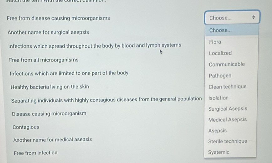Free from disease causing microorganisms Choose... .
Another name for surgical asepsis Choose...
Infections which spread throughout the body by blood and lymph systems Flora
Localized
Free from all microorganisms
Communicable
Infections which are limited to one part of the body
Pathogen
Healthy bacteria living on the skin Clean technique
Separating individuals with highly contagious diseases from the general population isolation
Disease causing microorganism Surgical Asepsis
Medical Asepsis
Contagious
Asepsis
Another name for medical asepsis Sterile technique
Free from infection Systemic