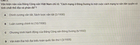 Văn kiện nào của Đảng Cộng sản Việt Nam chỉ rõ: "Cách mạng ở Đông Dương là một cuộc cách mạng tư sản dân quyền có
tính chất thố địa và phản đế"?
A Chính cương văn tất, Sách lược vận tắt (2/1930)
B Luận cương chính trị (10/1930)
C Chương trình hành động của Đảng Cộng sản Đông Dương (6/ 1932)
D Văn kiện Đại hội đại biểu toàn quốc lần thứ I (3/1935)