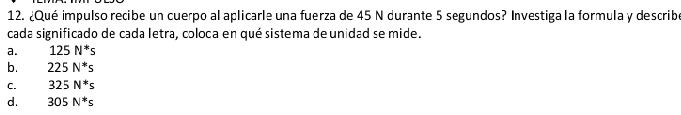 ¿Qué impulso recibe un cuerpo al aplicarle una fuerza de 45 N durante 5 segundos? Investiga la formula y describ
cada significado de cada letra, coloca en qué sistema deunidad se mide.
a. 125N^*s
b. 225N^*s
C. 325N^*s
d. 305N^*s