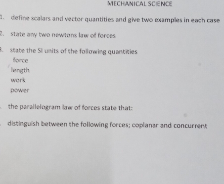 MECHANICAL SCIENCE 
1. define scalars and vector quantities and give two examples in each case 
2. state any two newtons law of forces 
8. state the SI units of the following quantities 
force 
length 
work 
power 
the parallelogram law of forces state that: 
distinguish between the following forces; coplanar and concurrent