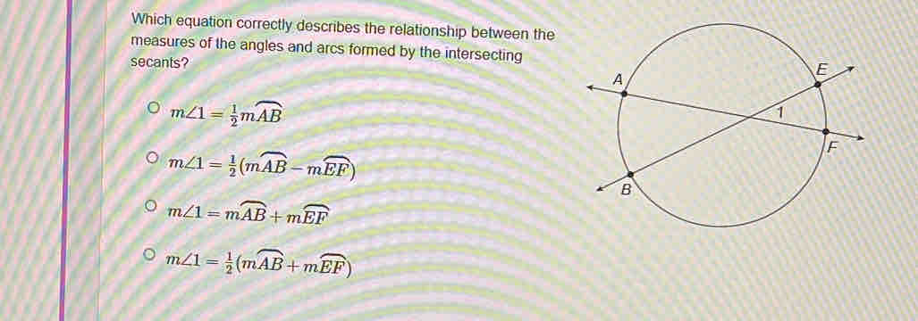 Which equation correctly describes the relationship between the
measures of the angles and arcs formed by the intersecting
secants?
m∠ 1= 1/2 mwidehat AB
m∠ 1= 1/2 (mwidehat AB-mwidehat EF)
m∠ 1=moverline AB+moverline EF
m∠ 1= 1/2 (mwidehat AB+mwidehat EF)