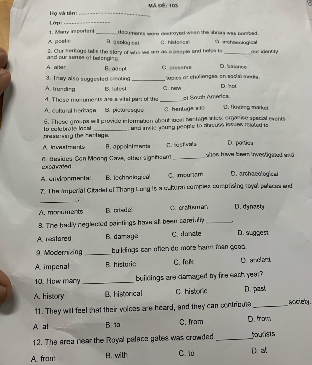 Mã Đè: 103
Họ và tên:_
Lớp:_
1. Many important _documents were destroyed when the library was bombed.
A. poetic B. geological C. historical D. archaeological
2. Our heritage tells the story of who we are as a people and helps to_ our identity
and our sense of belonging.
A. alter B. adopt C. preserve D. balance
3. They also suggested creating _topics or challenges on social media.
A. trending B. latest C. new
D. hot
4. These monuments are a vital part of the _of South America.
A. cultural heritage B. picturesque C. heritage site D. floating market
5. These groups will provide information about local heritage sites, organise special events
to celebrate local _, and invite young people to discuss issues related to
preserving the heritage.
A. investments B. appointments C. festivals D. parties
6. Besides Con Moong Cave, other significant_
sites have been investigated and
excavated.
A. environmental B. technological C. important D. archaeological
7. The Imperial Citadel of Thang Long is a cultural complex comprising royal palaces and
_`.
A. monuments B. citadel C. craftsman D. dynasty
8. The badly neglected paintings have all been carefully _.
A. restored B. damage C. donate
D. suggest
9. Modernizing _buildings can often do more harm than good.
A. imperial B. historic C. folk
D. ancient
10. How many _buildings are damaged by fire each year?
A. history B. historical C. historic D. past
11. They will feel that their voices are heard, and they can contribute _society.
A. at B. to
C. from D. from
12. The area near the Royal palace gates was crowded _tourists
C. to
A. from B. with D. at