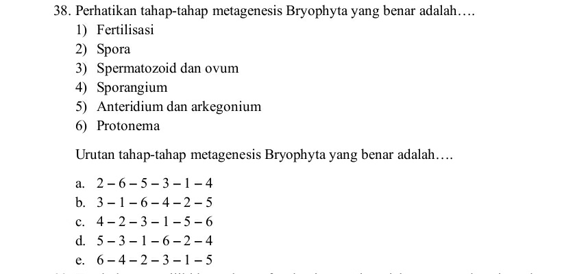 Perhatikan tahap-tahap metagenesis Bryophyta yang benar adalah….
1) Fertilisasi
2) Spora
3) Spermatozoid dan ovum
4) Sporangium
5) Anteridium dan arkegonium
6) Protonema
Urutan tahap-tahap metagenesis Bryophyta yang benar adalah….
a. 2 - 6 - 5 - 3 - 1 - 4
b. 3 - 1 - 6 - 4 - 2 - 5
c. 4 - 2 - 3 - 1 - 5 - 6
d. 5 - 3 - 1 - 6 - 2 - 4
e. 6 - 4 - 2 - 3 - 1 - 5