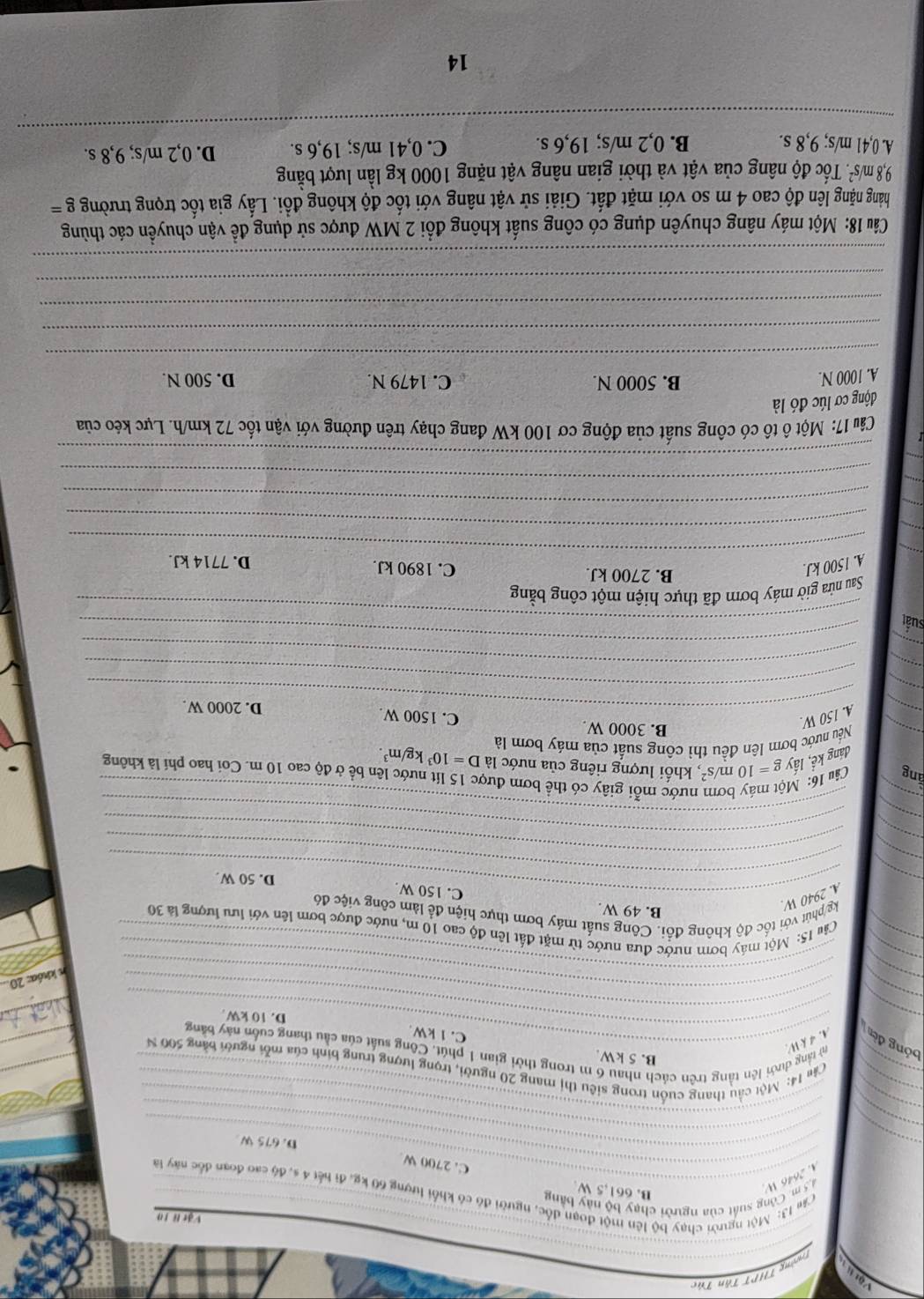 Vật 
Tường THPT Tăn Túc
Vật lì 10
B. 661,5 W
4 2646 W  5 m. Công suất của người chạy bộ này bằng
Cảm 13: Một người chạy bộ lên một đoạn đốc, người đó có khổi lượng 60 kg, đi hết 4 s, độ cao đoạn đốc này là
_C. 2700 W
_
_D. 675 W
_
_
_
_
_
_ Cảu 14: Một cầu thang cuốn trong siêu thị mang 20 người, trọng lượng trung bình của mỗi người bằng 500 N
B. 5 kW
bóng đến A. 4 k W
_
_từ tầng dưới lên tầng trên cách nhau 6 m trong thời gian 1 phút. Công suất của cầu thang cuốn này băng
C. 1 kW
D. 10 kW
_
_
_
_
n khóa: 20.
_
_
_
_ Càu 15: Một máy bơm nước đưa nước từ mặt đất lên độ cao 10 m, nước được bơm lên với lưu lượng là 30
B. 49 W.
_
A. 2940 W kg/phút với tốc độ không đổi. Công suất máy bơm thực hiện để làm công việc đô
_C. 150 W.
D. 50 W.
_
_
_
_
_
_
_
_
l nước mỗi giây có thể bơm được 15 lít nước lên bề ở độ cao 10 m. Coi hao phí là không
áng Câu 16: M g=10m/s^2 , khối lượng riêng của nước là D=10^3kg/m^3.
đáng kể, lấy
_Nều nước bơm lên đều thì công suất của máy bơm là
_A. 150 W
B. 3000 W. C. 1500 W D. 2000 W.
_
_
_
_
_
_
suất
_
_
Sau nửa giờ máy bơm đã thực hiện một công bằng
B. 2700 kJ.
_
_
A. 1500 kJ. C. 1890 kJ. D. 7714 kJ.
_
_
_
_
Câu 17: Một ô tô có công suất của động cơ 100 kW đang chạy trên đường với vận tốc 72 km/h. Lực kéo của
động cơ lúc đó là
B. 5000 N. C. 1479 N.
A. 1000 N. D. 500 N.
_
_
_
_
_
Câu 18: Một máy nâng chuyên dụng có công suất không đổi 2 MW được sử dụng đề vận chuyền các thùng
hàng nặng lên độ cao 4 m so với mặt đất. Giải sử vật nâng với tốc độ không đồi. Lấy gia tốc trọng trường g=
9,8m/s^2. 4 Tốc độ nâng của vật và thời gian nâng vật nặng 1000 kg lần lượt bằng
A. 0,41 m/s; 9,8 s. B. 0,2 m/s; 19,6 s. C. 0,41 m/s; 19,6 s. D. 0,2 m/s; 9,8 s.
_
_
_
14