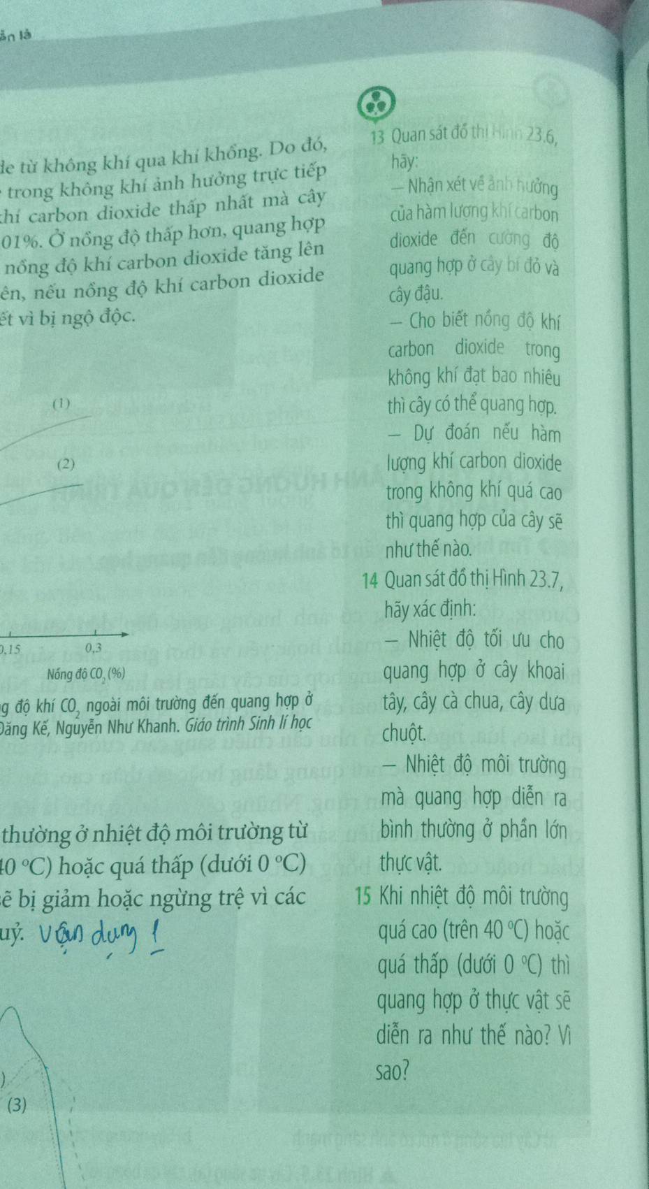 ản là
13 Quan sát đồ thị Hình 23.6,
de từ không khí qua khí khổng. Do đó,
trong không khí ảnh hưởng trực tiếp hāy:
khí carbon dioxide thấp nhất mà cây
— Nhận xét về ảnh hưởng
01%. Ở nổng độ thấp hơn, quang hợp
của hàm lượng khí carbon
dioxide đến cường độ
nổng độ khí carbon dioxide tăng lên
nên, nếu nồng độ khí carbon dioxide quang hợp ở cây bí đỏ và
ết vì bị ngộ độc. cây đậu.
Cho biết nồng độ khí
carbon dioxide trong
không khí đạt bao nhiêu
(1) thì cây có thể quang hợp.
Dự đoán nếu hàm
(2) lượng khí carbon dioxide
trong không khí quá cao
thì quang hợp của cây sẽ
như thế nào.
14 Quan sát đồ thị Hình 23.7,
hãy xác định:
0,15 0,3
- Nhiệt độ tối ưu cho
Nóng độ CO_2(% ) quang hợp ở cây khoai
ng độ khí CO, ngoài môi trường đến quang hợp ở tây, cây cà chua, cây dưa
Đăng Kế, Nguyễn Như Khanh. Giáo trình Sinh lí học  chuột.
Nhiệt độ môi trường
mà quang hợp diễn ra
thường ở nhiệt độ môi trường từ bình thường ở phần lớn
10°C) hoặc quá thấp (dưới 0°C) thực vật.
bẽ bị giảm hoặc ngừng trệ vì các 15 Khi nhiệt độ môi trường
uỷ. quá cao (trên 40°C) hoặc
quá thấp (dưới 0°C) thì
quang hợp ở thực vật sẽ
diễn ra như thế nào? Vì
sao?
(3)