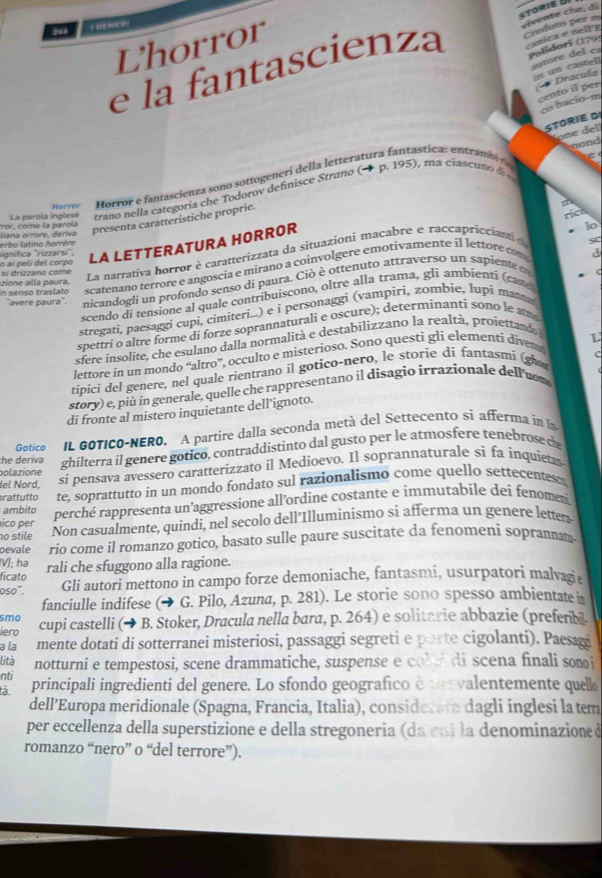 STORIE
248 TOENER
L'horror
e la fantascienza
Creduto per m
anica e   ell e
Polidori (1795
s t            
21
Dracula cento il per
c   a ci o- m
STORIE DI
e  e l
nond
Horror Horror e fantascienza sono sottogeneri della letteratura fantastica: entramb 
e
La parola inglese trano nella categoria che Todorov definisce Strano (→ p. 195), ma ciascuno d 
liana órröre, deriva presenta caratteristiche proprie.
m
cco come la paro la
sC
La narrativa horror è caratterizzata da situazionì macabre e raccapriccianti e rica
erbo latino horrère
o ai peli del corpo LA LETTERATURA HORROR
lo
significa ''rizzarsi'',
in senso traslato scatenano terrore e angoscia e mirano a coinvolgere emotivamente il lettore com 
d
si drizzano come
zione alla paura,
"avere paura'. nicandogli un profondo senso di paura. Ciò è ottenuto attraverso un sapiente d
scendo di tensione al quale contribuìscono, oltre alla trama, gli ambientí (casé
stregati, paesaggi cupi, cimiteri...) e i personaggi (vampiri, zombie, lupí mana
spettri o altre forme di forze soprannaturali e oscure); determinanti sono le a
sfere insolite, che esulano dalla normalità e destabilizzano la realtà, proiettando 
C
lettore in un mondo “altro”, occulto e misterioso. Sono questi gli elementi diver L
tipici del genere, nel quale rientrano il gotico-nero, le storie di fantasmi (gho
story) e, più in generale, quelle che rappresentano il disagio irrazionale dell uom
di fronte al mistero inquietante dell’ignoto.
Gotico IL GOTICO-NERO. A partire dalla seconda metà del Settecento sì afferma in In
he deriva ghilterra il genere gotico, contraddistinto dal gusto per le atmosfere tenebrose d
del Nord, si pensava avessero caratterizzato il Medioevo. Il soprannaturale si fa inquieta
polazione
rattutto te, soprattutto in un mondo fondato sul razionalismo come quello settecentesc
ico per perché rappresenta un’aggressione all’ordine costante e immutabile dei fenomen
ambito
no stile Non casualmente, quindi, nel secolo dell’Illuminismo si afferma un genere letter
oevale rio come il romanzo gotico, basato sulle paure suscitate da fenomeni soprannan
V); ha rali che sfuggono alla ragione.
ficato
0so°. Gli autori mettono in campo forze demoniache, fantasmi, usurpatori malvagie
fanciulle indifese (→ G. Pilo, Azuna, p. 281). Le storie sono spesso ambientate in
smo
iero cupi castelli (→ B. Stoker, Dracula nella bara, p. 264) e solitarie abbazie (preferibil.
a la mente dotati di sotterranei misteriosi, passaggi segreti e porte cigolanti). Paesagi
lità notturni e tempestosi, scene drammatiche, suspense e coloi di scena finali sonoi
nti
tà. principali ingredienti del genere. Lo sfondo geografico è prevalentemente quell
dell’Europa meridionale (Spagna, Francia, Italia), considerara dagli inglesi la tem
per eccellenza della superstizione e della stregoneria (da cuí la denominazione d
romanzo “nero” o “del terrore”).