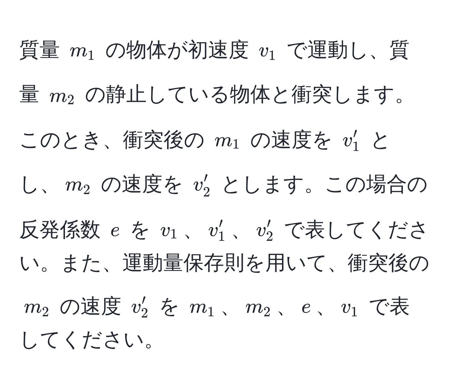 質量 $m_1$ の物体が初速度 $v_1$ で運動し、質量 $m_2$ の静止している物体と衝突します。このとき、衝突後の $m_1$ の速度を $v'_1$ とし、$m_2$ の速度を $v'_2$ とします。この場合の反発係数 $e$ を $v_1$、$v'_1$、$v'_2$ で表してください。また、運動量保存則を用いて、衝突後の $m_2$ の速度 $v'_2$ を $m_1$、$m_2$、$e$、$v_1$ で表してください。