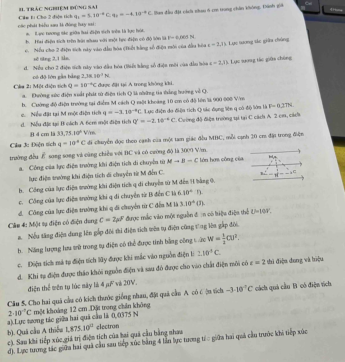 trác nghiệm đÚnG SAi
Câu 1: Cho 2 điện tích q_1=5.10^(-8)C;q_2=-4.10^(-8)C. Ban đầu đặt cách nhau 6 cm trong chân không. Đánh giá
Ctrl
4 Home
các phát biểu sau là đúng hay sai:
a. Lực tương tác giữa hai điện tích trên là lực hút.
b. Hai điện tích trên hút nhau với một lực điện có độ lớn là F=0,005N.
c. Nếu cho 2 điện tích này vào dầu hỏa (Biết hằng số điện môi của dầu hỏa varepsilon =2,1). Lực tương tác giữa chúng
sẽ tăng 2,1 lần.
d. Nếu cho 2 điện tích này vào dầu hòa (Biết hằng số điện môi của dầu hỏa varepsilon =2,1). Lực tương tác giữa chúng
có độ lớn gần bằng 2,38.10^(-3)N.
Câu 2: Một điện tích Q=10^(-6)C được đặt tại A trong không khí.
a. Đường sức điện xuất phát từ điện tích Q là những tia thẳng hướng về Q.
b. Cường độ điện trường tại điểm M cách Q một khoảng 10 cm có độ lớn là 900 000 V/m
c. Nếu đặt tại M một điện tích q=-3.10^(-8)C. Lực điện do điện tích Q tác dụng lên q có độ lớn là F=0,27N.
d. Nếu đặt tại B cách A 6cm một điện tích Q'=-2.10^(-6)C. Cường độ điện trường tại tại C cách A 2 cm, cách
B 4 cm là 33, 75.10^6 V /m.
Câu 3: Điện tích q=10^(-8)C di chuyển dọc theo cạnh của một tam giác đều MBC, mỗi cạnh 20 cm đặt trong điện
trường đều overline E * song song và cùng chiều với BC và có cường độ là 3000 V/m.
a. Công của lực điện trường khi điện tích di chuyển từ Mto Bto C lớn hơn công của M
lực điện trường khi điện tích di chuyển từ M đến C.
C
b. Công của lực điện trường khi điện tích q di chuyển từ M đến H bằng 0.
c. Công của lực điện trường khi q di chuyển từ B đến C là 6.10^(-6) J).
d. Công của lực điện trường khi q di chuyển từ C đến M là 3.10^(-6)(J).
*Câu 4: Một tụ điện có điện dung C=2mu F được mắc vào một nguồn đơn có hiệu điện thế U=10V.
a. Nếu tăng điện dung lên gấp đôi thì điện tích trên tụ điện cũng tăng lên gấp đôi.
b. Năng lượng lưu trữ trong tụ điện có thể được tính bằng công thức W= 1/2 CU^2.
c. Điện tích mà tụ điện tích lũy được khi mắc vào nguồn điện là 2.10^(-5)C.
d. Khi tụ điện được tháo khỏi nguồn điện và sau đó được cho vào chất điện môi có varepsilon =2 thì điện dung và hiệu
điện thế trên tụ lúc này là 4 μF và 20V.
Câu 5. Cho hai quả cầu có kích thước giống nhau, đặt quả cầu A có điện tích -3· 10^(-7)C cách quả cầu B có điện tích
2· 10^(-7)C một khoảng 12 cm .Dặt trong chân không
a).Lực tương tác giữa hai quả cầu là 0,0375 N
b). Quả cầu A thiếu 1,875.10^(12) electron
c). Sau khi tiếp xúc,giá trị điện tịch của hai quả cầu bằng nhau
d). Lực tương tác giữa hai quà cầu sau tiếp xúc bằng 4 lần lực tương tác giữa hai quả cầu trước khi tiếp xúc