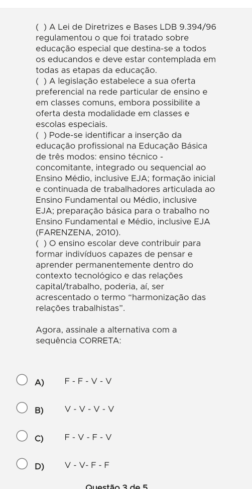 ( ) A Lei de Diretrizes e Bases LDB 9.394/96
regulamentou o que foi tratado sobre
educação especial que destina-se a todos
os educandos e deve estar contemplada em
todas as etapas da educação
( ) A legislação estabelece a sua oferta
preferencial na rede particular de ensino e
em classes comuns, embora possibilite a
oferta desta modalidade em classes e
escolas especiais.
( ) Pode-se identificar a inserção da
educação profissional na Educação Básica
de três modos: ensino técnico -
concomitante, integrado ou sequencial ao
Ensino Médio, inclusive EJA; formação inicial
e continuada de trabalhadores articulada ao
Ensino Fundamental ou Médio, inclusive
EJA; preparação básica para o trabalho no
Ensino Fundamental e Médio, inclusive EJA
(FARENZENA, 2010).
) O ensino escolar deve contribuir para
formar indivíduos capazes de pensar e
aprender permanentemente dentro do
contexto tecnológico e das relações
capital/trabalho, poderia, aí, ser
acrescentado o termo "harmonização das
relações trabalhistas".
Agora, assinale a alternativa com a
sequência CORRETA:
A) F - F - V - V
B) V V-V-V
C) F - V - F - V
D) V - 17xEC
Questão 3 de 5