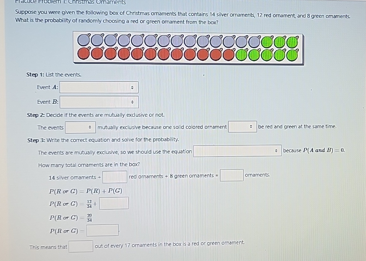 Prácticé Problém 1: Christmas Oraments 
Suppose you were given the following box of Christmas ornaments that contains 14 silver ornaments, 12 red ornament, and 8 green omaments. 
What is the probability of randomly choosing a red or green ornament from the box? 
Step 1: List the events. 
Event A: □ 
Event B: □ □ /
Step 2: Decide if the events are mutually exclusive or not. 
The events □ mutually exclusive because one solid colored ornament □ be red and green at the same time. 
Step 3: Write the correct equation and solve for the probability. 
The events are mutually exclusive, so we should use the equation □ because P(A and B)=0. 
How many total ornaments are in the box?
14 silver oraments / □ red ornaments + 8 green ornaments =□ ornaments.
P(RorG)=P(R)+P(G)
P(RorG)= 12/34 +□
P(RorG)= 20/34 
P(RorG)=□. 
This means that □ out of every 17 ornaments in the box is a red or green ornament.