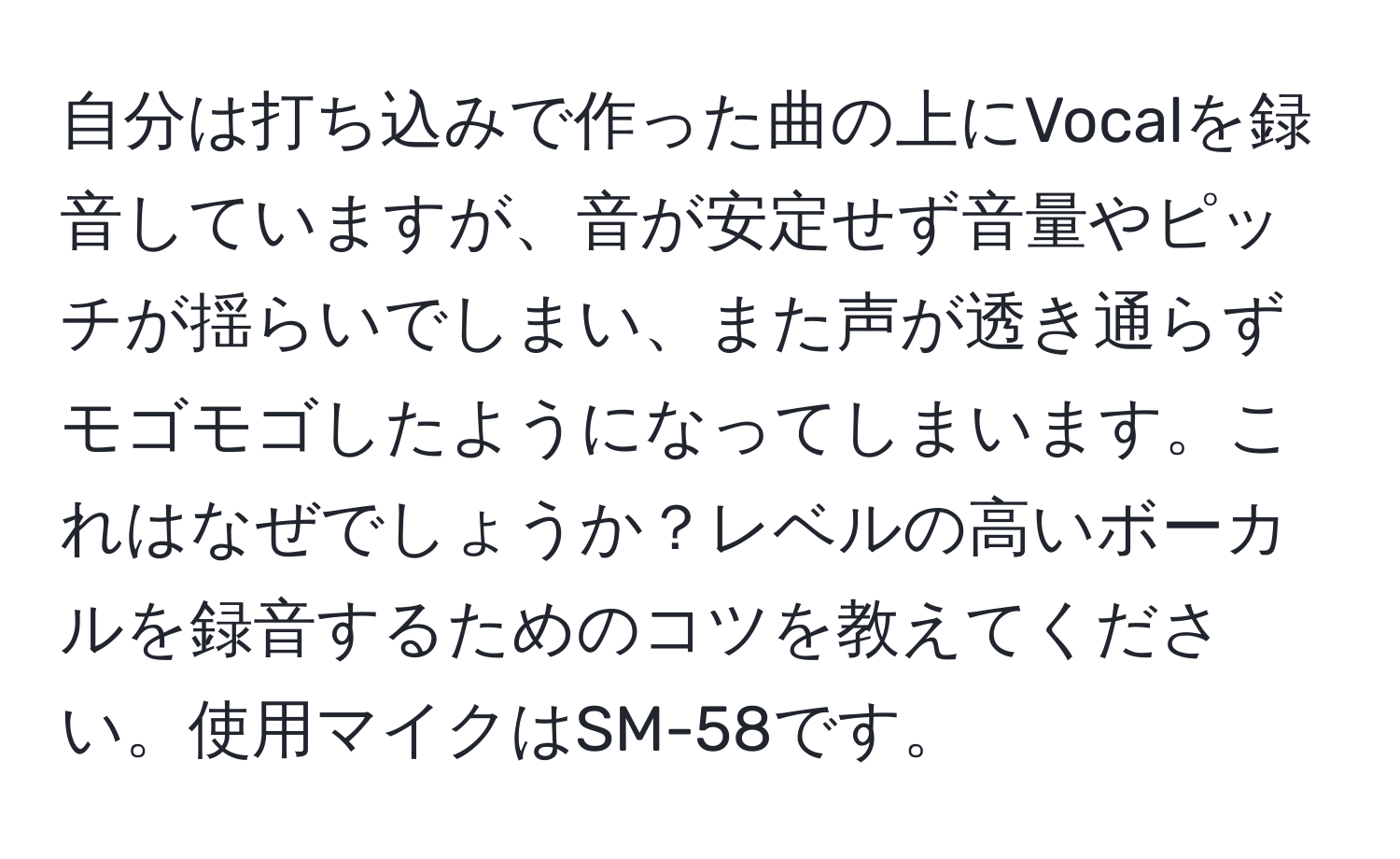 自分は打ち込みで作った曲の上にVocalを録音していますが、音が安定せず音量やピッチが揺らいでしまい、また声が透き通らずモゴモゴしたようになってしまいます。これはなぜでしょうか？レベルの高いボーカルを録音するためのコツを教えてください。使用マイクはSM-58です。