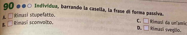 Individua, barrando la casella, la frase di forma passiva.
A. □ Rimasi stupefatto.
B. □ Rimasi sconvolto.
C. □ Rimasi da uníamio
D. □ Rimasi sveglio.