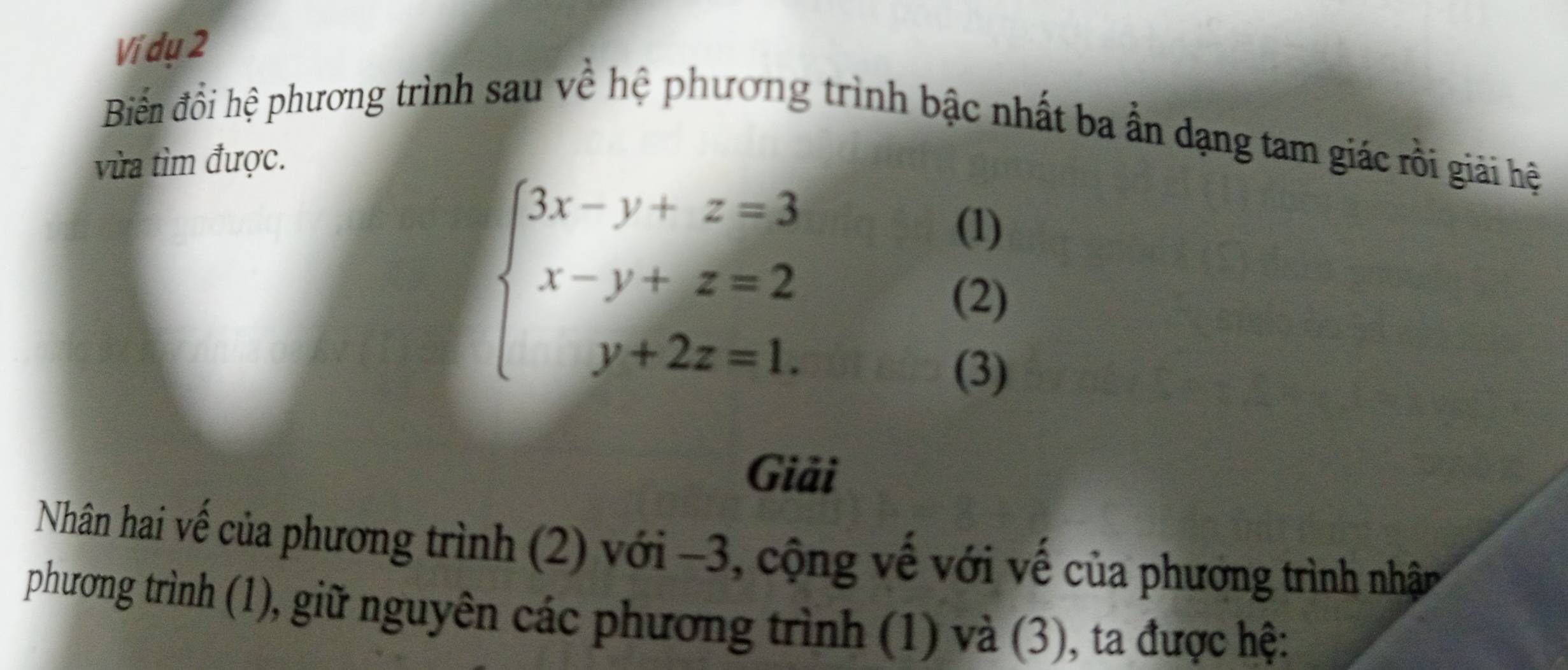 Ví dụ 2 
Biển đổi hệ phương trình sau về hệ phương trình bậc nhất ba ẫn dạng tam giác rồi giải hệ 
vừa tìm được.
beginarrayl 3x-y+z=3 x-y+z=2 y+2z=1.endarray.
(1) 
(2) 
(3) 
Giải 
Nhân hai vế của phương trình (2) với −3, cộng vế với vế của phương trình nhận 
phương trình (1), giữ nguyên các phương trình (1) và (3), ta được hệ: