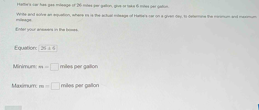 Hattie's car has gas mileage of 26 miles per gallon, give or take 6 miles per gallon. 
Write and solve an equation, where m is the actual mileage of Hattie's car on a given day, to determine the minimum and maximum 
mileage. 
Enter your answers in the boxes. 
Equation: 26± 6
Minimum: m=□ miles per gallon
Maximum: m=□ miles per gallon