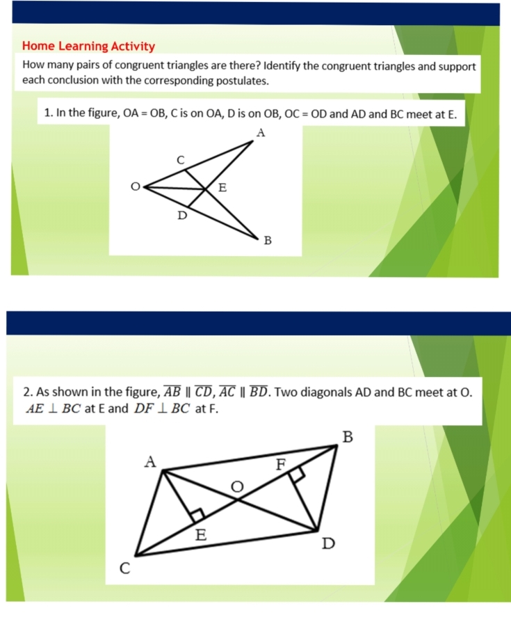 Home Learning Activity 
How many pairs of congruent triangles are there? Identify the congruent triangles and support 
each conclusion with the corresponding postulates. 
1. In the figure, OA=OB , C is on OA, D is on OB, OC=OD and AD and BC meet at E. 
2. As shown in the figure, overline AB||overline CD, overline AC||overline BD. Two diagonals AD and BC meet at O.
AE⊥ BC at E and DF⊥ BC at F.