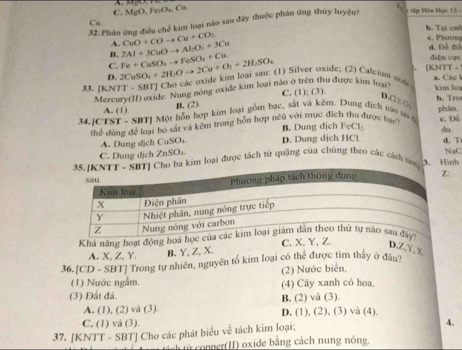 C. MgO, Fe₃O₄, Cu.
32. Phản ứng điều chế kim loại nảo sau đây thuộc phản ứng thủy luyện? 1 tập Hóa Học 12 -
Cu.
b. Tại cath
e. Phương
A.
B. 2Al+3CuOto Al_2O_3+3Cu. CuO+COto Cu+CO_2
d. Đề điề
diện cực
C.
D. 2CuSO_4+2H_2Oto 2Cu+O_2+2H_2SO_4. Fe+CuSO_4to FeSO_4+Cu.. [KNTT -
a. Các k
33. [KNTT - SBT] Cho các oxide kim loại sau: (1) Silver oxide; (2) Calcium oxide kim loạ
Mercury(II) oxide. Nung nóng oxide kim loại nào ở trên thu được kim loại?
C. (1); (3).
b. Tro
D.(2); (3)
A. (1). B. (2).
34.[CTST - SBT] Một hỗn hợp kim loại gồm bạc, sắt và kẽm. Dung địch nào sao t phân.
thể dùng để loại bo sắt và kẽm trong hỗn hợp nêú với mục địch thư lược bạc? e. Đề
B. Dung dịch FeC |x du.
A. Dung dịch CuSO₄. D. Dung dịch HCl d. T
C. Dung dịch ZnSO₄.
NaC
a kim loại được tách từ quặng của chúng theo các cách tưn 3. Hình
:
Khá năng hoạt động ho
C. X, Y, Z.
A. X, Z, Y. B. Y, Z, X.
D.Z,Y, X
36.[CD - SBT] Trong tự nhiên, nguyên tố kim loại có thể được tim thấy ở đầu?
(1) Nước ngầm. (2) Nước biển.
(4) Cây xanh có hoa.
(3) Đất đá. B. (2) và (3).
A. (1), (2) và (3). D. (1), (2), (3) và (4).
C. (1) và (3). 4.
37. [KNTT - SBT] Cho các phát biểu về tách kim loại;
th từ copper(II) oxide bằng cách nung nóng.