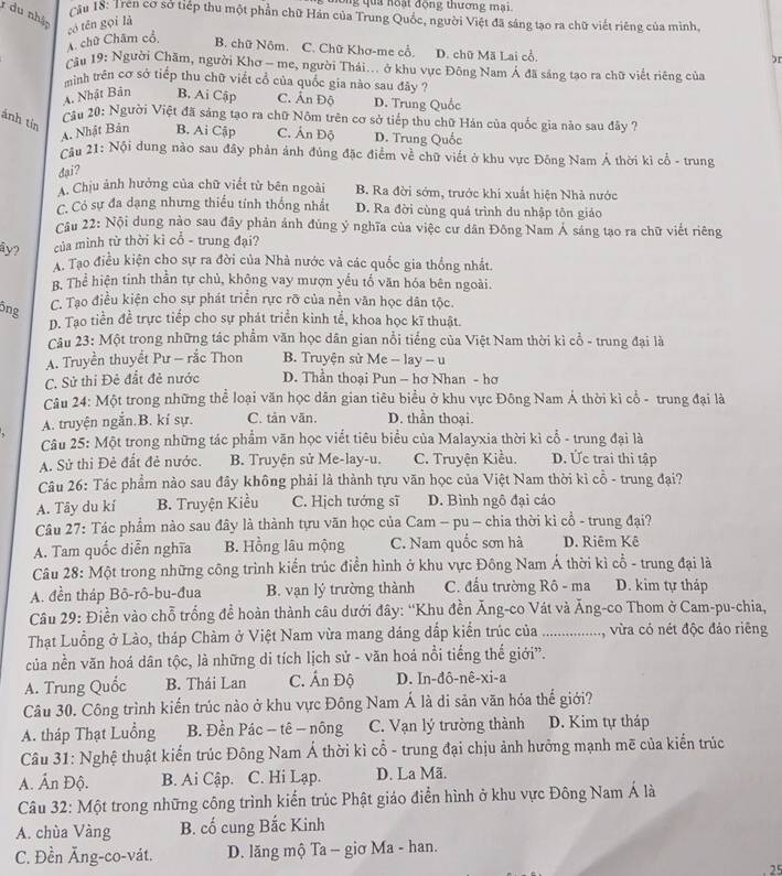 mông qua hoạt động thương mại
1 du nhập
cầu 18: Tren cơ sở tiếp thu một phần chữ Hán của Trung Quốc, người Việt đã sáng tạo ra chữ viết riêng của minh,
A. chữ Chăm cổ, có tēn gọi là
B. chữ Nôm. C. Chữ Khơ-me cổ. D. chữ Mã Lai cổ.
)r
cầu 19: Người Chăm, người Khơ - me, người Thái... ở khu vực Đông Nam Á đã sáng tạo ra chữ viết riêng của
minh trên cơ sở tiếp thu chữ viết cổ của quốc gia nào sau đây ?
A. Nhật Bản B. Ai Cập C. Ấn Độ D. Trung Quốc
ánh tin
Cầu 20: Người Việt đã sáng tạo ra chữ Nôm trên cơ sở tiếp thu chữ Hán của quốc gia nào sau đây ?
A. Nhật Bản B. Ai Cập C. Ấn Độ D. Trung Quốc
Câu 21: Nội dung nào sau đây phản ảnh đúng đặc điểm về chữ viết ở khu vực Đông Nam Á thời kì cổ - trung
dại?
A. Chịu ảnh hưởng của chữ viết từ bên ngoài B. Ra đời sớm, trước khi xuất hiện Nhà nước
C. Có sự đa dạng nhưng thiếu tính thống nhất D. Ra đời cùng quá trình du nhập tôn giáo
Cầu 22: Nội dung nào sau đây phản ảnh đúng ý nghĩa của việc cư dân Đông Nam Á sáng tạo ra chữ viết riêng
ây? của mình từ thời kỉ cổ - trung đại?
A. Tạo điều kiện cho sự ra đời của Nhà nước và các quốc gia thống nhất
B. Thể hiện tinh thằn tự chủ, không vay mượn yếu tố văn hóa bên ngoài.
ông C. Tạo điều kiện cho sự phát triển rực rỡ của nền văn học dân tộc.
D. Tạo tiền đề trực tiếp cho sự phát triển kinh tể, khoa học kĩ thuật.
Câu 23: Một trong những tác phẩm văn học dân gian nổi tiếng của Việt Nam thời kì cổ - trung đại là
A. Truyền thuyểt Pư - rắc Thon B. Truyện sử Me -- lay -- u
C. Sử thi Đẻ đất đẻ nước D. Thần thoại Pun - hơ Nhan - hơ
Câu 24: Một trong những thể loại văn học dân gian tiêu biểu ở khu vực Đông Nam Á thời kỉ cổ - trung đại là
A. truyện ngắn.B. kí sự. C. tản văn. D. thần thoại.
Câu 25: Một trong những tác phẩm văn học viết tiêu biểu của Malayxia thời kì cổ - trung đại là
A. Sử thi Đẻ đất đẻ nước. B. Truyện sử Me-lay-u. C. Truyện Kiều. D. Ức trai thì tập
Câu 26: Tác phẩm nào sau đây không phải là thành tựu văn học của Việt Nam thời kỉ cổ - trung đại?
A. Tây du kí B. Truyện Kiều C. Hịch tướng sĩ D. Bình ngô đại cáo
Câu 27: Tác phẩm nào sau đây là thành tựu văn học của Cam - pu - chia thời kì cổ - trung đại?
A. Tam quốc diễn nghĩa B. Hồng lâu mộng C. Nam quốc sơn hà D. Riêm Kê
Câu 28: Một trong những công trình kiển trúc điển hình ở khu vực Đông Nam Á thời kì cổ - trung đại là
A. đền tháp Bô-rô-bu-đua B. vạn lý trường thành C. đấu trường Rô - ma D. kim tự tháp
Câu 29: Điền vào chỗ trống để hoàn thành câu dưới đây: “Khu đền Ăng-co Vát và Ăng-co Thom ở Cam-pu-chia,
Thạt Luồng ở Lào, tháp Chàm ở Việt Nam vừa mang dáng dấp kiển trúc của .................., vừra có nét độc đảo riêng
của nền văn hoá dân tộc, là những di tích lịch sử - văn hoá nổi tiếng thế giới”.
A. Trung Quốc B. Thái Lan C. Ấn Độ D. In-đô-nê-xi-a
Câu 30. Công trình kiến trúc nào ở khu vực Đông Nam Á là di sản văn hóa thế giới?
A. tháp Thạt Luồng  B. Đền Pác - tê - nông C. Vạn lý trường thành D. Kim tự tháp
Câu 31: Nghệ thuật kiến trúc Đông Nam Á thời kì cổ - trung đại chịu ảnh hưởng mạnh mẽ của kiến trúc
A. Ấn Độ. B. Ai Cập. C. Hi Lạp. D. La Mã.
Câu 32: Một trong những công trình kiến trúc Phật giáo điển hình ở khu vực Đông Nam Á là
A. chùa Vàng B. cố cung Bắc Kinh
C. Đền Ăng-co-vát. D. lăng mộ Ta - giơ Ma - han.
25