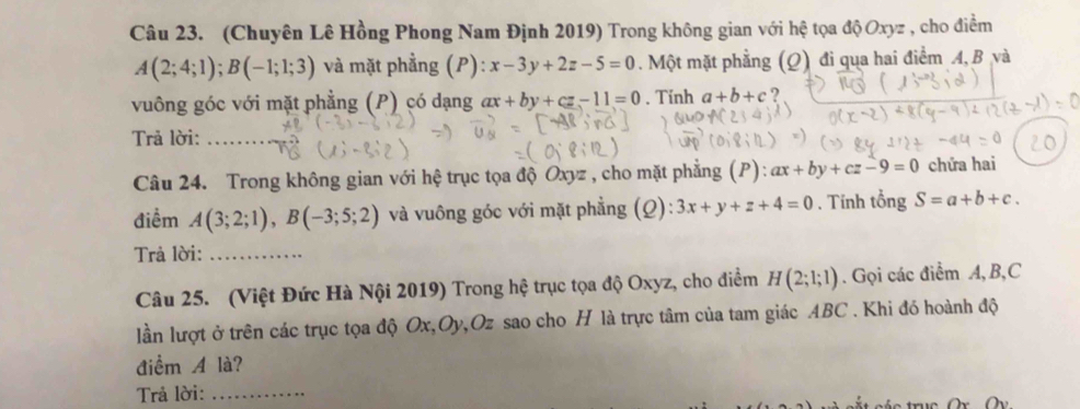 (Chuyên Lê Hồng Phong Nam Định 2019) Trong không gian với hệ tọa độ Oxyz , cho điểm
A(2;4;1); B(-1;1;3) và mặt phẳng (P): x-3y+2z-5=0. Một mặt phẳng (Q) đi qua hai điểm A, B và 
vuông góc với mặt phẳng (P) có dạng ax+by+cz-11=0. Tính a+b+c ? 
Trả lời:_ 
Câu 24. Trong không gian với hệ trục tọa độ Oxyz , cho mặt phẳng (P): ax+by+cz-9=0 chứa hai 
điểm A(3;2;1), B(-3;5;2) và vuông góc với mặt phẳng (Q): 3x+y+z+4=0. Tính tổng S=a+b+c. 
Trả lời:_ 
Câu 25. (Việt Đức Hà Nội 2019) Trong hệ trục tọa độ Oxyz, cho điểm H(2;1;1). Gọi các điểm A, B, C
lần lượt ở trên các trục tọa độ Ox, Oy, Oz sao cho H là trực tâm của tam giác ABC. Khi đó hoành độ 
điểm A là? 
Trả lời:_