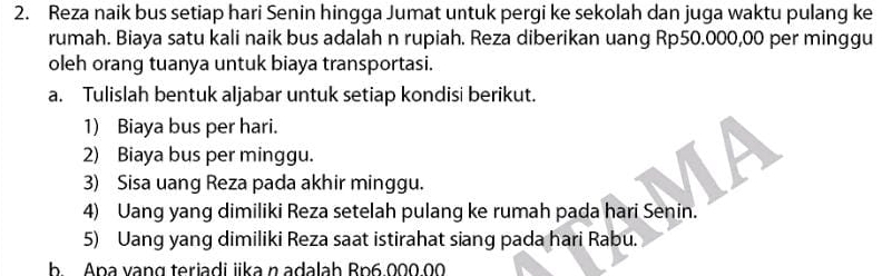 Reza naik bus setiap hari Senin hingga Jumat untuk pergi ke sekolah dan juga waktu pulang ke 
rumah. Biaya satu kali naik bus adalah n rupiah. Reza diberikan uang Rp50.000,00 per minggu 
oleh orang tuanya untuk biaya transportasi. 
a. Tulislah bentuk aljabar untuk setiap kondisi berikut. 
1) Biaya bus per hari. 
2) Biaya bus per minggu. 
3) Sisa uang Reza pada akhir minggu. 
4) Uang yang dimiliki Reza setelah pulang ke rumah pada hari Senin. 
5) Uang yang dimiliki Reza saat istirahat siang pada hari Rabu. 
b Apa vạng teriadi iika n adalah Bp6.000.00