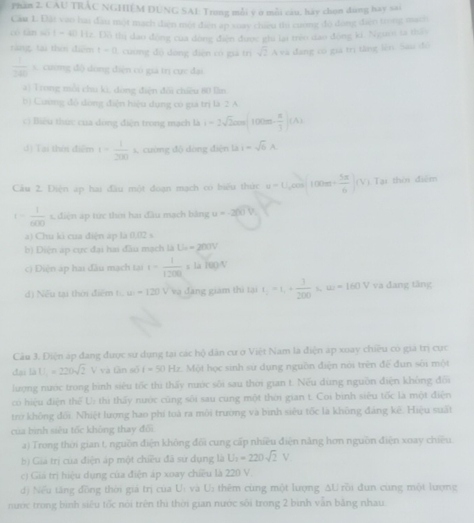 Phần 2. CAU TRÁC NGHIÉM DUNG SAI: Trong mỗi y ở mỗi câu, háy chọn dùng hay sai
Cầu 1. Đặt vao hai đầu một mạch diện một điện ap xoay chiều thì cường độ dóng điện trong mạch
“ tan wit=40 Hz. Đồ thị dao động của dòng điện được ghi lại trẻo đao động kí. Người ta thầy
rang, tại thời điểm t=0 1 cường độ dòng điện có giá trì sqrt(2)A và đang có giá trị tăng lên. Sau đó
 1/240 s C cương độ dòng điện có giả trị cực đại
a) Trong mỗi chu kì, dòng điện đôi chiều 80 lầm.
b) Cường độ dóng điện hiệu dụng có giá trị là 2 A
c) Biêu thức của dòng điện trong mạch là i=2sqrt(2)cos (100m- π /3 )(A)
d) Tại thời điểm t= 1/200 s 4 cường độ dòng điện là i=sqrt(6)A.
Cầu 2. Điện ap hai đầu một đoạn mạch có biểu thức u=U_o 205 (100m+ 5π /6 )(V) Tại thời điểm
t= 1/600  □ ,□ ) s, điện áp tức thời hai đầu mạch bằng u=-200V_1
a) Chu kì của điện áp là 0,02 s
b) Diện áp cực đại hai đầu mạch là U_200V
c) Điện áp hai đầu mạch tại t= 1/1200  s là 100/V
d) Nếu tại thời điểm t u=120 V và đang giám thì tại t_2=t_1+ 3/200  S w=160V va đang tăng
Câu 3. Điện áp đang được sử dụng tại các hộ dân cư ở Việt Nam là điện ap xoay chiều có giá trị cực
đại là U_1=220sqrt(2)V và tān số i=50Hz Một học sinh sử dụng nguồn điện nói trên để đun sối một
lượng nước trong bình siêu tốc thi thấy nước sối sau thời gian t. Nếu dùng nguồn điện không đối
có hiệu điện thể U: thì thấy nước cũng sôi sau cung một thời gian t. Coi bình siêu tốc là một điện
trở không đối. Nhiệt lượng hao phí toá ra môi trường và bình siêu tốc là không đáng kê. Hiệu suất
của bình siêu tốc không thay đổi
a) Trong thời gian t, nguồn điện không đổi cung cấp nhiều điện năng hơn nguồn điện xoay chiều.
b) Giá trị của điện áp một chiều đã sử dụng là U_2=220sqrt(2)V
c) Giả trị hiệu dụng của điện áp xoay chiều là 220 V.
d) Nếu tăng đồng thời giá trị của U_1 và U_2 thêm cùng một lượng ΔU rồi đun cùng một lượng
nước trong bình siêu tốc nói trên thì thời gian nước sối trong 2 bình văn băng nhau
