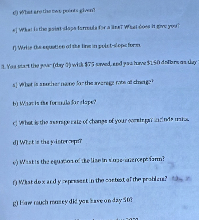 What are the two points given? 
e) What is the point-slope formula for a line? What does it give you? 
f) Write the equation of the line in point-slope form. 
3. You start the year (day 0) with $75 saved, and you have $150 dollars on day
a) What is another name for the average rate of change? 
b) What is the formula for slope? 
c) What is the average rate of change of your earnings? Include units. 
d) What is the y-intercept? 
e) What is the equation of the line in slope-intercept form? 
f) What do x and y represent in the context of the problem? 
g) How much money did you have on day 50?