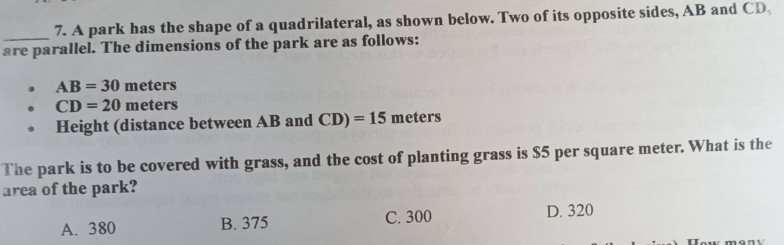 A park has the shape of a quadrilateral, as shown below. Two of its opposite sides, AB and CD
are parallel. The dimensions of the park are as follows:
AB=30meters
CD=20meters
Height (distance between AB and CD)=15 meters ` 
The park is to be covered with grass, and the cost of planting grass is $5 per square meter. What is the
area of the park?
D. 320
A. 380 B. 375
C. 300