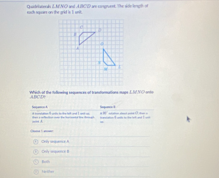 Quadrilaterals LMNO and ABCD are congruent. The side length of
each square on the grid is 1 unit.
Which of the following sequences of transformations maps LM NO onto
ABCD?
Sequence A Sequence B
A translation 6 units to the left and 1 unit up. A90° rotation about point O, then a
then a reflection over the horizontal line through translation 6 units to the left and 1 unit
point A. up.
Choose 1 answer:
Only sequence A
Only sequence B
Both
Neither