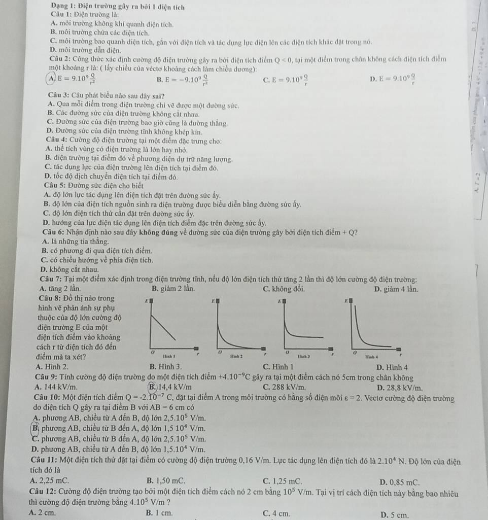 Dạng 1: Điện trường gây ra bởi 1 điện tích
Câu 1: Điện trường là:
A. môi trường không khí quanh điện tích.
B. môi trường chửa các điện tích.
C. môi trường bạo quanh diện tích, gắn với điện tích và tác dụng lực điện lên các điện tích khác đặt trong nó.
D. môi trường dẫn điện.
Câu 2: Công thức xác định cường độ điện trường gây ra bởi điện tích điểm Q<0</tex> , tại một điểm trong chân không cách điện tích điểm
một khoảng r là: ( lấy chiều của véctơ khoảng cách làm chiều dương):
A. E=9.10^9 Q/r^2  E=-9.10^9 Q/r^2  E=9.10^9 Q/r  E=9.10^9 Q/r 
B.
C.
D.
Câu 3: Câu phát biểu nào sau đây sai?
A. Qua mỗi điểm trong điện trường chi vẽ được một đường sức.
7
B. Các đường sức của điện trường không cắt nhau.
C. Đường sức của điện trường bao giờ cũng là đường thẳng
D. Đường sức của điện trường tĩnh không khép kín.
Câu 4: Cường độ điện trường tại một điểm đặc trưng cho:
A. thể tích vùng có điện trường là lớn hay nhỏ.
B. điện trường tại điểm đó về phương diện dự trữ năng lượng
C. tác dụng lực của điện trường lên điện tích tại điểm đó.
D. tốc độ dịch chuyển điện tích tại điểm đó
* Câu 5: Đường sức điện cho biết
C
A. độ lớn lực tác dụng lên điện tích đặt trên đường sức ẩy.
B. độ lớn của điện tích nguồn sinh ra điện trường được biểu diễn bằng đường sức ấy.
C. độ lớn điện tích thử cần đặt trên đường sức ẩy.
D. hướng của lực điện tác dụng lên điện tích điểm đặc trên đường sức ấy.
Câu 6: Nhận định nào sau đây không đúng về đường sức của điện trường gây bởi điện tích điểm + Q?
A. là những tia thắng.
B. có phương đi qua điện tích điểm.
C. có chiều hướng về phía điện tích.
D. không cắt nhau.
Câu 7: Tại một điểm xác định trong điện trường tĩnh, nếu độ lớn điện tích thử tăng 2 lần thì độ lớn cường độ điện trường:
A. tăng 2 lần. B. giảm 2 lần C. không đổi. D. giảm 4 lần.
Câu 8: Đồ thị nào trong  
hình vẽ phản ánh sự phụ
thuộc của độ lớn cường độ
đdiện trường E của một
điện tích điểm vào khoảng
cách r từ điện tích đó đến
điểm mà ta xét? 
A. Hình 2. B. Hình 3. C. Hình 1 D. Hình 4
* Câu 9: Tính cường độ điện trường do một điện tích điểm +4.10^(-9)C gây ra tại một điểm cách nó 5cm trong chân không
A. 144 kV/m. B. 14,4 kV/m C. 288 kV/m. D. 28,8 kV/m.
Câu 10: Một điện tích điểm Q=-2.10^(-7)C , đặt tại điểm A trong môi trường có hằng số điện môi varepsilon =2. Vectơ cường độ điện trường
do điện tích Q gây ra tại điểm B với AB=6 cm có
A. phương AB, chiều từ A đến B, độ lớn 2,5.10^5 V/m.
B, phương AB, chiều từ B đến A, độ lớn 1,510^4 V/m.
C. phương AB, chiều từ B đến A, độ lớn 2,5.10^5 V/m.
D. phương AB, chiều từ A đến B, độ lớn 1,5.10^4 V/m.
Câu 11: Một điện tích thử đặt tại điểm có cường độ điện trường 0,16 V/m. Lực tác dụng lên điện tích đó là 2.10^4N. Độ lớn của điện
tích đó là
A. 2,25 mC. B. 1,50 mC. C. 1,25 mC. D. 0,85 mC.
Câu 12: Cường độ điện trường tạo bởi một điện tích điểm cách nó 2 cm bằng 10^5V/m 1. Tại vị trí cách điện tích này bằng bao nhiêu
thì cường độ điện trường bằng 4.10^5V/m ?
A. 2 cm. B. l cm. C. 4 cm. D. 5 cm.