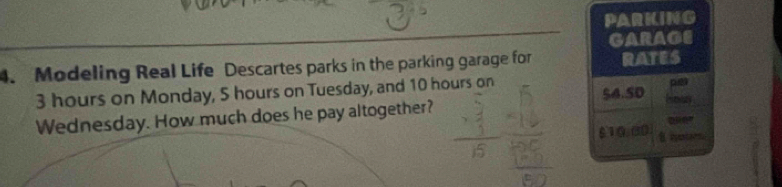 PARKING 
GARAGE 
4. Modeling Real Life Descartes parks in the parking garage for RATES
3 hours on Monday, 5 hours on Tuesday, and 10 hours on pet 
Wednesday. How much does he pay altogether? $4.50 Hmay
$10.3) iestars