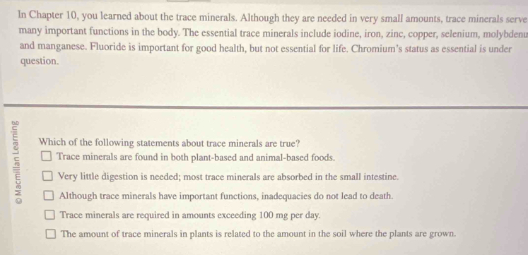 In Chapter 10, you learned about the trace minerals. Although they are needed in very small amounts, trace minerals serve
many important functions in the body. The essential trace minerals include iodine, iron, zinc, copper, selenium, molybdenu
and manganese. Fluoride is important for good health, but not essential for life. Chromium’s status as essential is under
question.
5 Which of the following statements about trace minerals are true?
Trace minerals are found in both plant-based and animal-based foods.
Very little digestion is needed; most trace minerals are absorbed in the small intestine.
Although trace minerals have important functions, inadequacies do not lead to death.
Trace minerals are required in amounts exceeding 100 mg per day.
The amount of trace minerals in plants is related to the amount in the soil where the plants are grown.