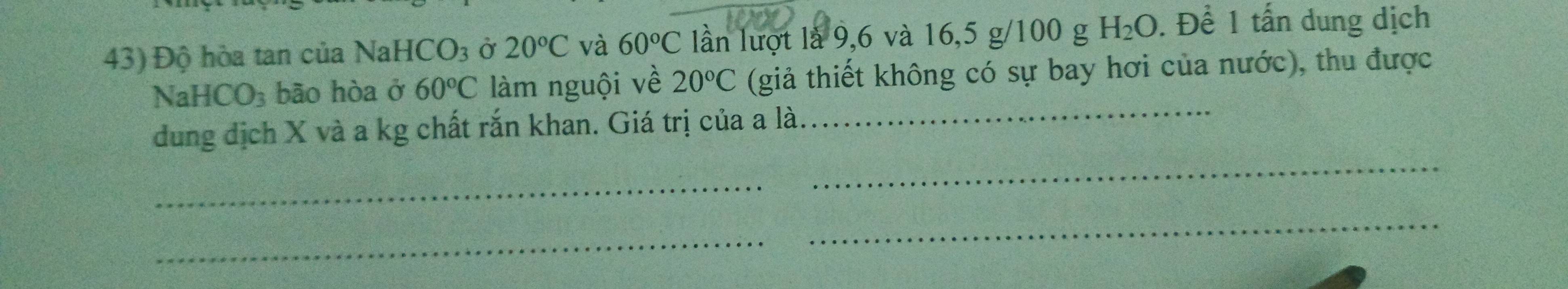 Độ hòa tan của NaHC CO_3 Ở 20°C và 60°C lần lượt là 9, 6 và 16, 5 g/100 g. H_2O. Để 1 tấn dung dịch 
N aHCO_3 bão hòa ở 60°C làm nguội về 20°C (giả thiết không có sự bay hơi của nước), thu được 
dung dịch X và a kg chất rắn khan. Giá trị của a là._ 
_ 
_ 
_ 
_