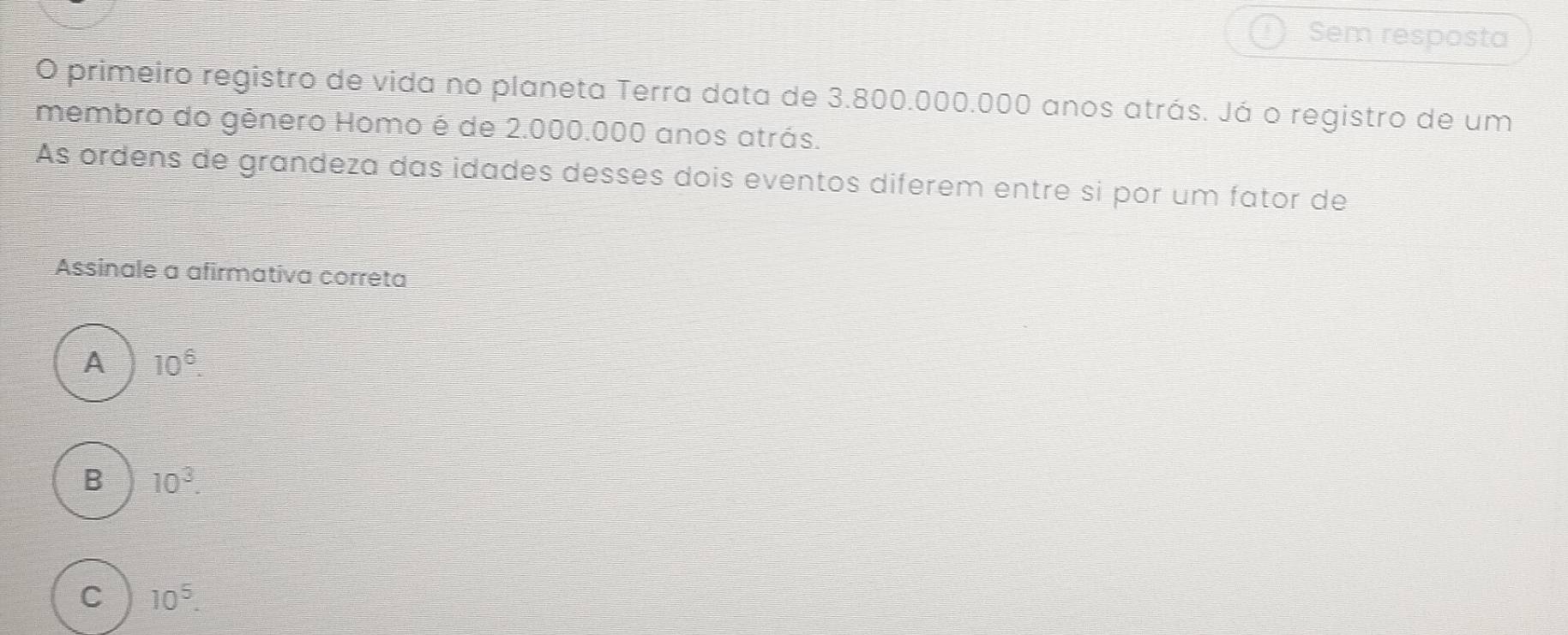 Sem resposta
O primeiro registro de vida no planeta Terra data de 3.800.000.000 anos atrás. Já o registro de um
membro do gênero Homo é de 2.000.000 anos atrás.
As ordens de grandeza das idades desses dois eventos diferem entre si por um fator de
Assinale a afirmativa correta
A 10^6
B 10^3
C 10^5.