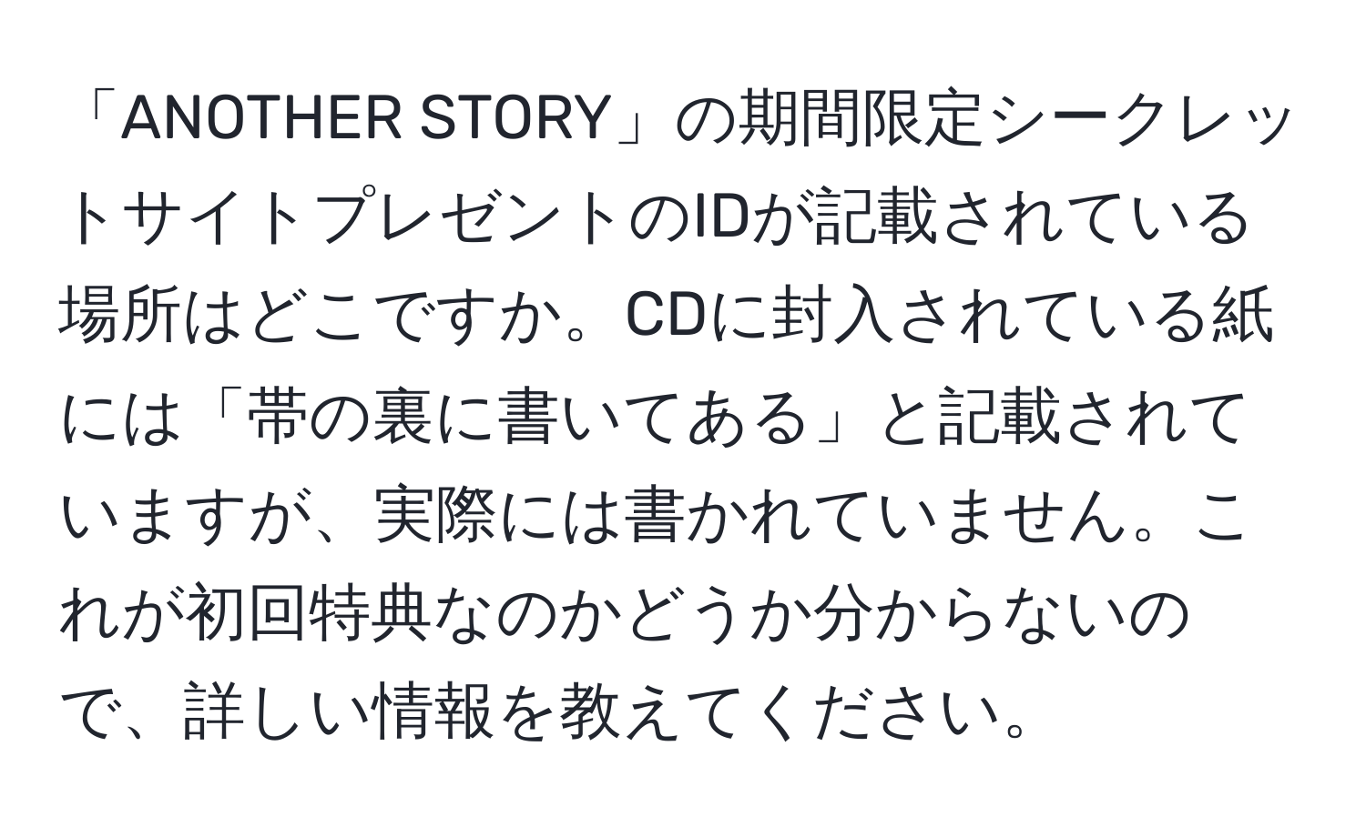 「ANOTHER STORY」の期間限定シークレットサイトプレゼントのIDが記載されている場所はどこですか。CDに封入されている紙には「帯の裏に書いてある」と記載されていますが、実際には書かれていません。これが初回特典なのかどうか分からないので、詳しい情報を教えてください。