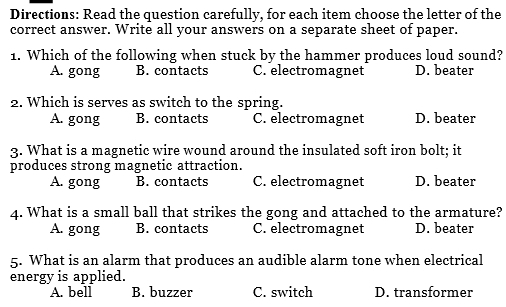 Directions: Read the question carefully, for each item choose the letter of the
correct answer. Write all your answers on a separate sheet of paper.
1. Which of the following when stuck by the hammer produces loud sound?
A. gong B. contacts C. electromagnet D. beater
2. Which is serves as switch to the spring.
A. gong B. contacts C. electromagnet D. beater
3. What is a magnetic wire wound around the insulated soft iron bolt; it
produces strong magnetic attraction.
A. gong B. contacts C. electromagnet D. beater
4. What is a small ball that strikes the gong and attached to the armature?
A. gong B. contacts C. electromagnet D. beater
5. What is an alarm that produces an audible alarm tone when electrical
energy is applied.
A. bell B. buzzer C. switch D. transformer