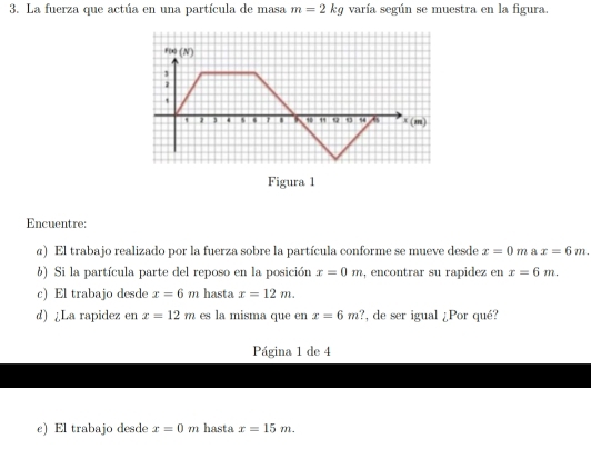 La fuerza que actúa en una partícula de masa m=2kg varía según se muestra en la figura.
Figura 1
Encuentre:
α) El trabajo realizado por la fuerza sobre la partícula conforme se mueve desde x=0m a x=6m.
6) Si la partícula parte del reposo en la posición x=0m , encontrar su rapidez en x=6m.
c) El trabajo desde x=6m hasta x=12m.
d) ¿La rapidez en x=12m es la misma que en x=6m ?, de ser igual ¿Por qué?
Página 1 de 4
e) El trabajo desde x=0m hasta x=15m.