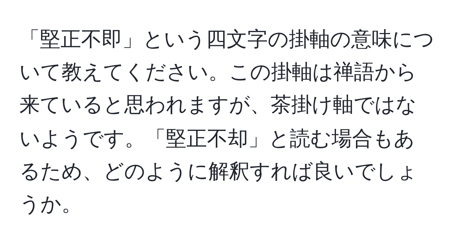 「堅正不即」という四文字の掛軸の意味について教えてください。この掛軸は禅語から来ていると思われますが、茶掛け軸ではないようです。「堅正不却」と読む場合もあるため、どのように解釈すれば良いでしょうか。