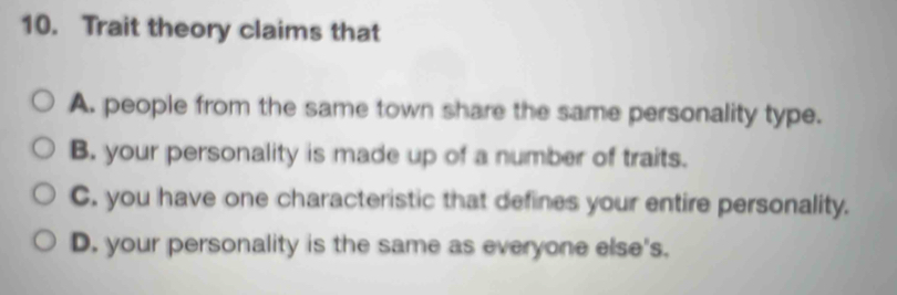 Trait theory claims that
A. people from the same town share the same personality type.
B. your personality is made up of a number of traits.
C. you have one characteristic that defines your entire personality.
D. your personality is the same as everyone else's.