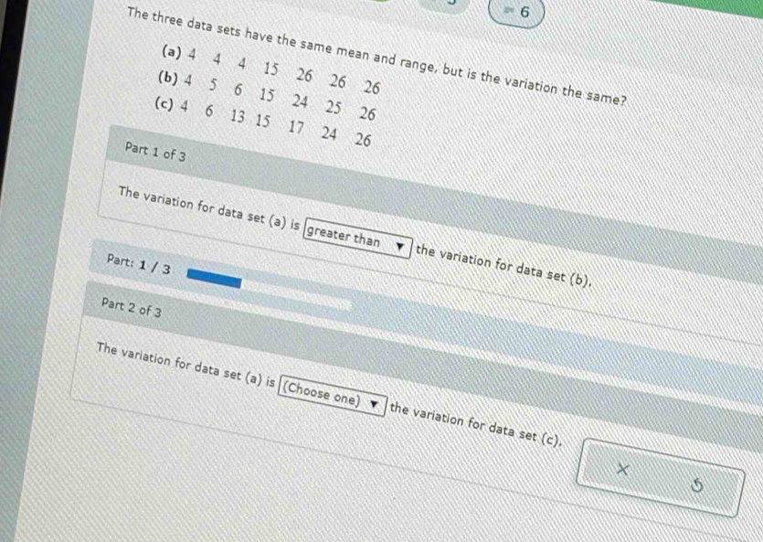 = 6 
The three data sets have the same mean and range, but is the variation the same? 
(a) 4 4 4 15 26 26 26
(b) 4 5 6 15 24 25 26
(c) 4 6 13 15 17 24 26
Part 1 of 3 
The variation for data set (a) is greater than the variation for data set (b). 
Part: 1 / 3 
Part 2 of 3 
The variation for data set (a) is (Choose one) the variation for data set (c). 
×