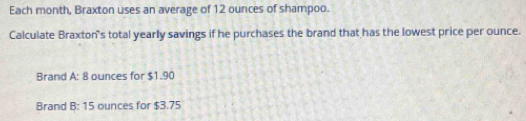 Each month, Braxton uses an average of 12 ounces of shampoo. 
Calculate Braxton's total yearly savings if he purchases the brand that has the lowest price per ounce. 
Brand A: 8 ounces for $1.90
Brand B: 15 ounces for $3.75