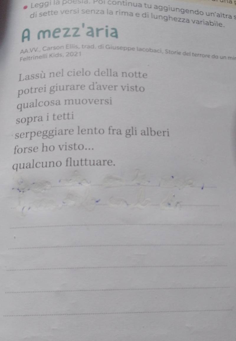 na 
Leggi la poesia. Pol continua tu aggiungendo un'altra s 
di sette versi senza la rima e di lunghezza variabile. 
A mezz'aria 
AA.VV., Carson Ellis, trad. di Giuseppe lacobaci, Storie del terrore do un mir 
Feltrinelli Kids, 2021 
Lassù nel cielo della notte 
potrei giurare d’aver visto 
qualcosa muoversi 
sopra i tetti 
serpeggiare lento fra gli alberi 
forse ho visto... 
qualcuno fluttuare. 
_ 
_ 
_ 
_ 
_ 
_ 
_